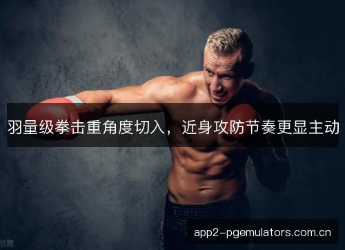 羽量级拳击重角度切入，近身攻防节奏更显主动